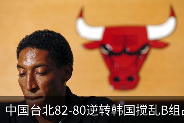 中国台北82-80逆转韩国搅乱B组战局！中国男篮面临末轮生死战
